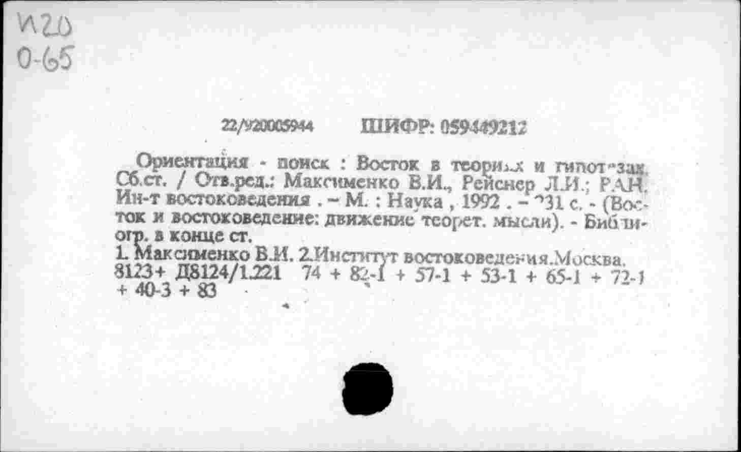 ﻿
22/920005944 ШИФР: 059449212
Ориентация - поиск : Восток в теории и гипотеза« Сб.ст. / Огв.ред.: Максименко В.И^ Рейснер ЛЛ; РАН. Ин-т востоковедения . - М. : Наука , 1992 . - '»31 с. - (Восток и востоковедение: движение тсорет. мысли). - Бибти-огр. в конце ст.
1. Максименко В.И. 2.Инспгпт востоковедения.Москва. 8123+ Д8124/1221 74 + 82-1 + 57-1 + 53-1 + 65-1 + 72-1 + 40-3 + 83